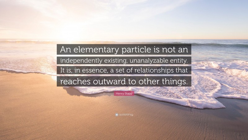 Henry Stapp Quote: “An elementary particle is not an independently existing, unanalyzable entity. It is, in essence, a set of relationships that reaches outward to other things.”