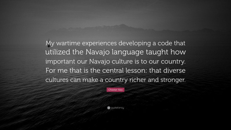 Chester Nez Quote: “My wartime experiences developing a code that utilized the Navajo language taught how important our Navajo culture is to our country. For me that is the central lesson: that diverse cultures can make a country richer and stronger.”