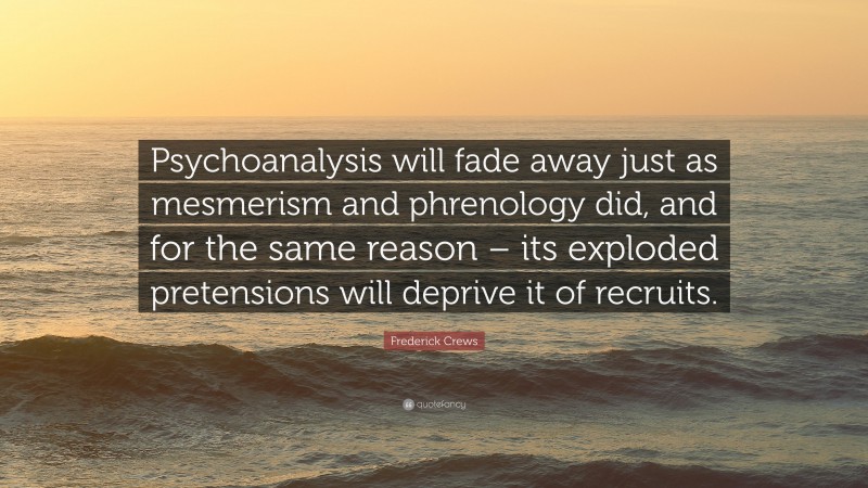 Frederick Crews Quote: “Psychoanalysis will fade away just as mesmerism and phrenology did, and for the same reason – its exploded pretensions will deprive it of recruits.”
