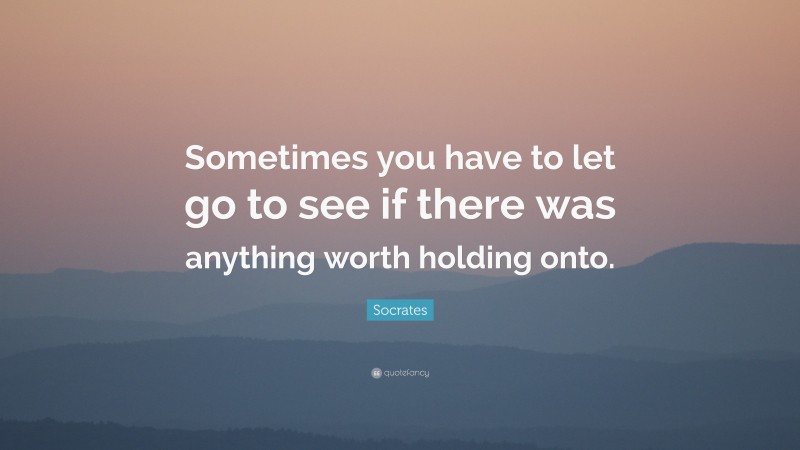 Socrates Quote: “Sometimes you have to let go to see if there was anything worth holding onto.”