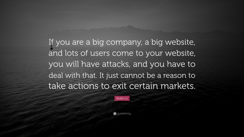 Robin Li Quote: “If you are a big company, a big website, and lots of users come to your website, you will have attacks, and you have to deal with that. It just cannot be a reason to take actions to exit certain markets.”