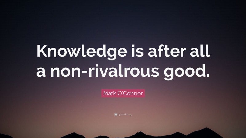 Mark O'Connor Quote: “Knowledge is after all a non-rivalrous good.”