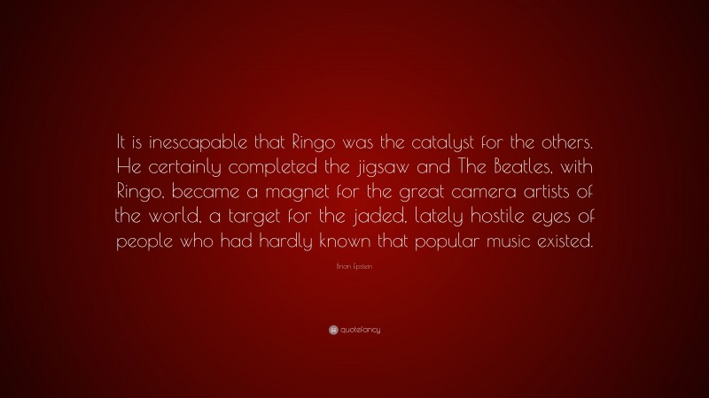 Brian Epstein Quote: “It is inescapable that Ringo was the catalyst for the others. He certainly completed the jigsaw and The Beatles, with Ringo, became a magnet for the great camera artists of the world, a target for the jaded, lately hostile eyes of people who had hardly known that popular music existed.”