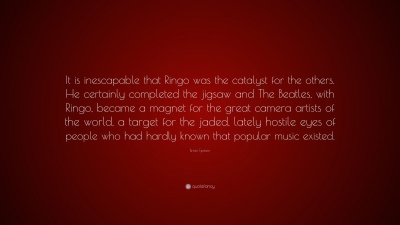 Brian Epstein Quote: “It is inescapable that Ringo was the catalyst for the others. He certainly completed the jigsaw and The Beatles, with Ringo, became a magnet for the great camera artists of the world, a target for the jaded, lately hostile eyes of people who had hardly known that popular music existed.”