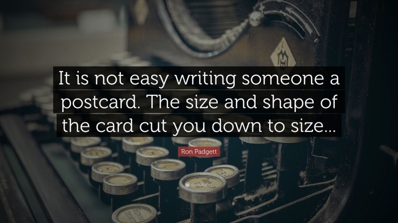 Ron Padgett Quote: “It is not easy writing someone a postcard. The size and shape of the card cut you down to size...”