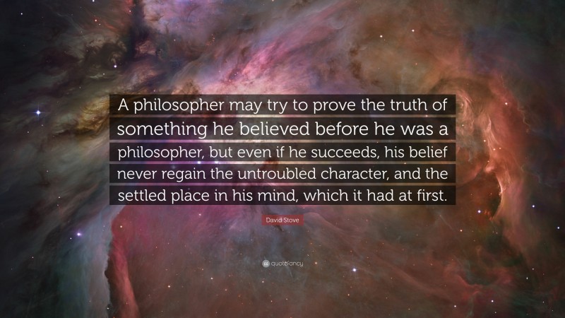 David Stove Quote: “A philosopher may try to prove the truth of something he believed before he was a philosopher, but even if he succeeds, his belief never regain the untroubled character, and the settled place in his mind, which it had at first.”
