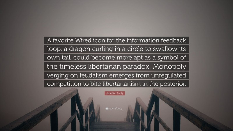 Jedediah Purdy Quote: “A favorite Wired icon for the information feedback loop, a dragon curling in a circle to swallow its own tail, could become more apt as a symbol of the timeless libertarian paradox: Monopoly verging on feudalism emerges from unregulated competition to bite libertarianism in the posterior.”
