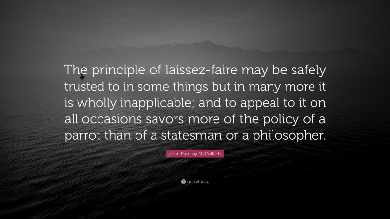 John Ramsay McCulloch Quote: “The principle of laissez-faire may be safely trusted to in some things but in many more it is wholly inapplicable; and to appeal to it on all occasions savors more of the policy of a parrot than of a statesman or a philosopher.”