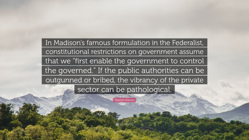 Stephen Holmes Quote: “In Madison’s famous formulation in the Federalist, constitutional restrictions on government assume that we “first enable the government to control the governed.” If the public authorities can be outgunned or bribed, the vibrancy of the private sector can be pathological.”