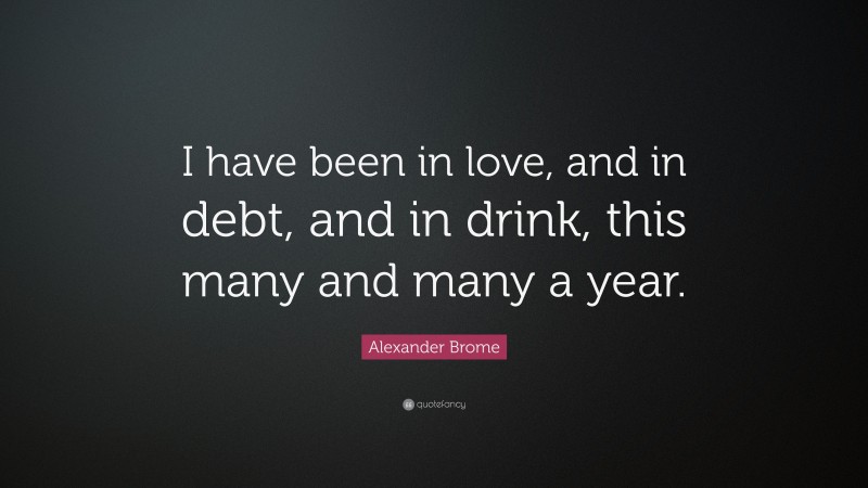 Alexander Brome Quote: “I have been in love, and in debt, and in drink, this many and many a year.”