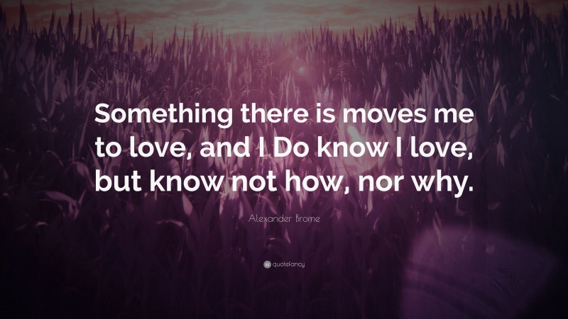 Alexander Brome Quote: “Something there is moves me to love, and I Do know I love, but know not how, nor why.”