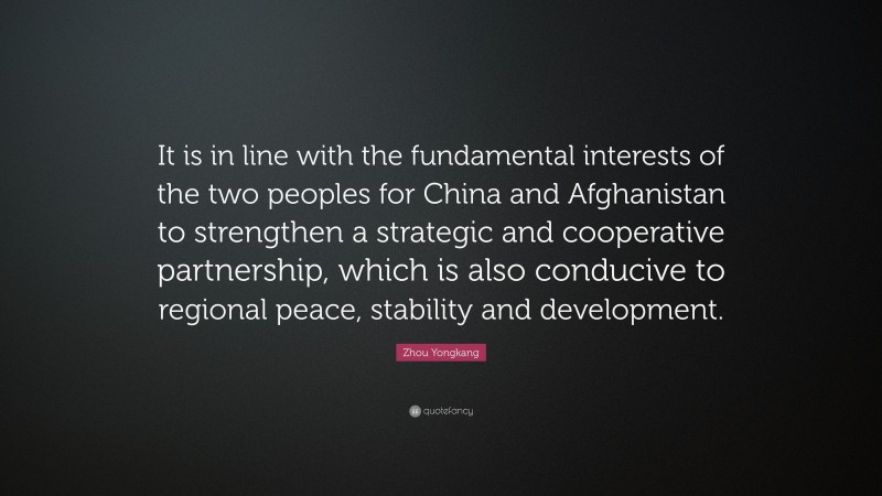 Zhou Yongkang Quote: “It is in line with the fundamental interests of the two peoples for China and Afghanistan to strengthen a strategic and cooperative partnership, which is also conducive to regional peace, stability and development.”
