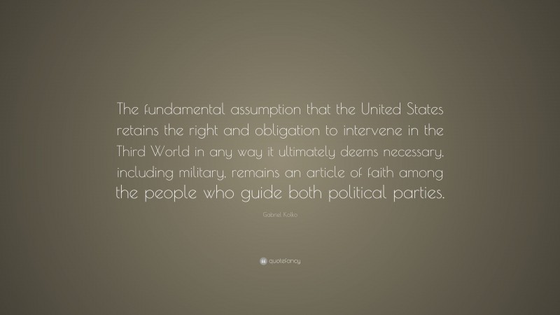Gabriel Kolko Quote: “The fundamental assumption that the United States retains the right and obligation to intervene in the Third World in any way it ultimately deems necessary, including military, remains an article of faith among the people who guide both political parties.”