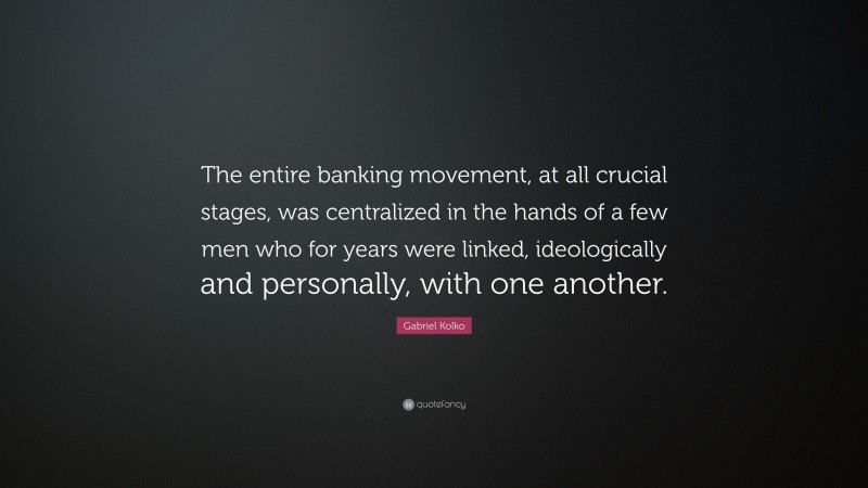 Gabriel Kolko Quote: “The entire banking movement, at all crucial stages, was centralized in the hands of a few men who for years were linked, ideologically and personally, with one another.”