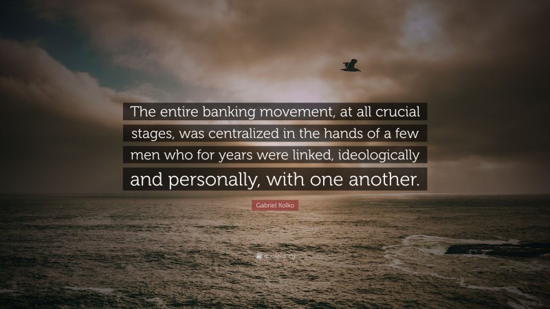 Gabriel Kolko Quote: “The entire banking movement, at all crucial stages, was centralized in the hands of a few men who for years were linked, ideologically and personally, with one another.”