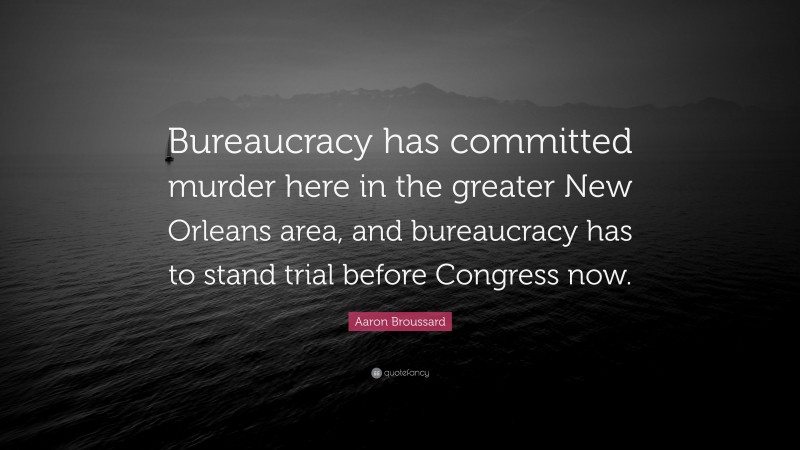 Aaron Broussard Quote: “Bureaucracy has committed murder here in the greater New Orleans area, and bureaucracy has to stand trial before Congress now.”