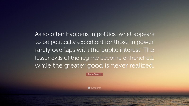 Jason Stearns Quote: “As so often happens in politics, what appears to be politically expedient for those in power rarely overlaps with the public interest. The lesser evils of the regime become entrenched, while the greater good is never realized.”