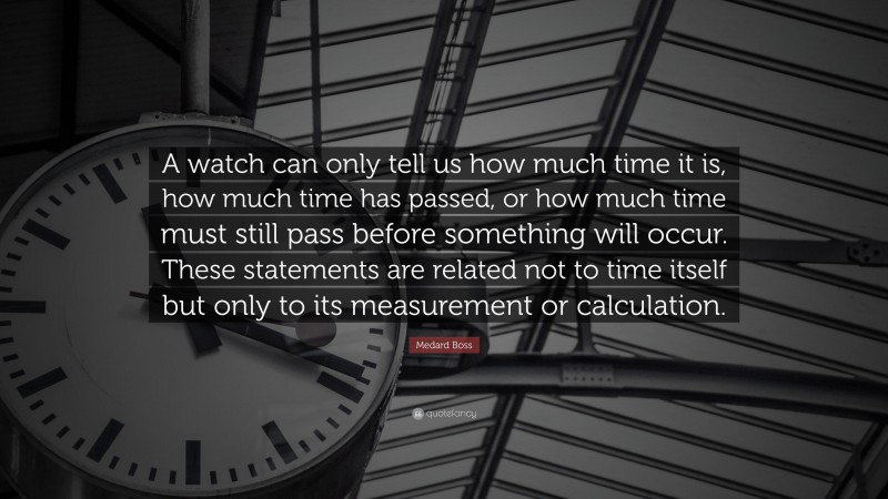 Medard Boss Quote: “A watch can only tell us how much time it is, how much time has passed, or how much time must still pass before something will occur. These statements are related not to time itself but only to its measurement or calculation.”