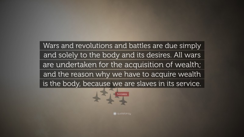 Wars and revolutions and battles are due simply and solely to the body and its desires. All wars are undertaken for the acquisition of wealth; and the reason why we have to acquire wealth is the body, because we are slaves in its service.