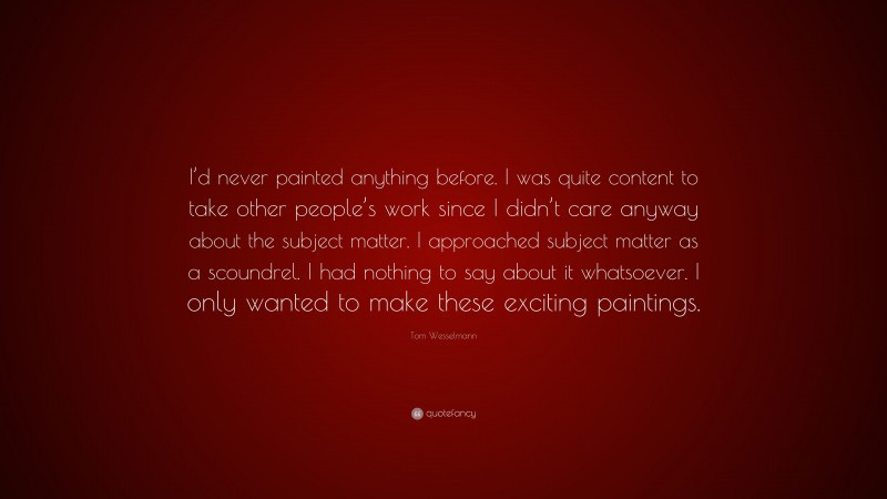 Tom Wesselmann Quote: “I’d never painted anything before. I was quite content to take other people’s work since I didn’t care anyway about the subject matter. I approached subject matter as a scoundrel. I had nothing to say about it whatsoever. I only wanted to make these exciting paintings.”
