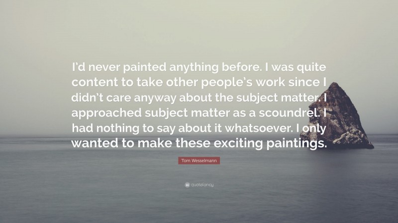 Tom Wesselmann Quote: “I’d never painted anything before. I was quite content to take other people’s work since I didn’t care anyway about the subject matter. I approached subject matter as a scoundrel. I had nothing to say about it whatsoever. I only wanted to make these exciting paintings.”