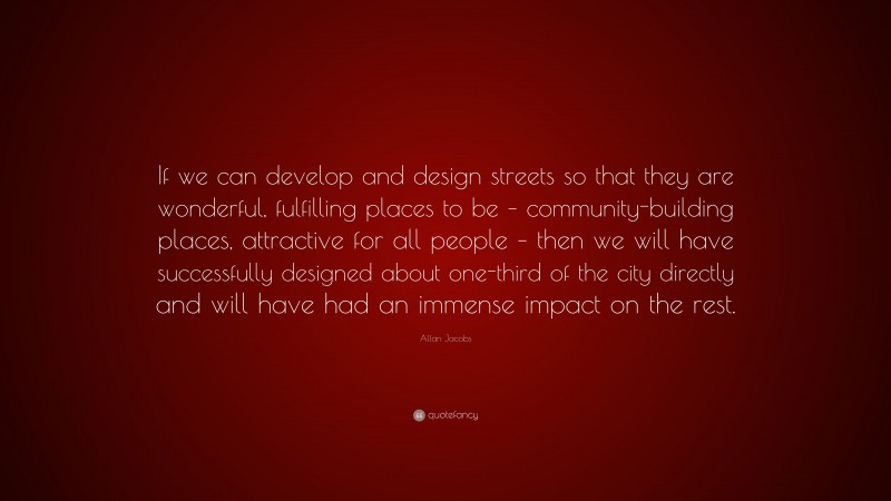 Allan Jacobs Quote: “If we can develop and design streets so that they are wonderful, fulfilling places to be – community-building places, attractive for all people – then we will have successfully designed about one-third of the city directly and will have had an immense impact on the rest.”