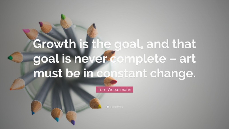 Tom Wesselmann Quote: “Growth is the goal, and that goal is never complete – art must be in constant change.”