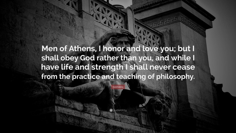 Socrates Quote: “Men of Athens, I honor and love you; but I shall obey God rather than you, and while I have life and strength I shall never cease from the practice and teaching of philosophy.”