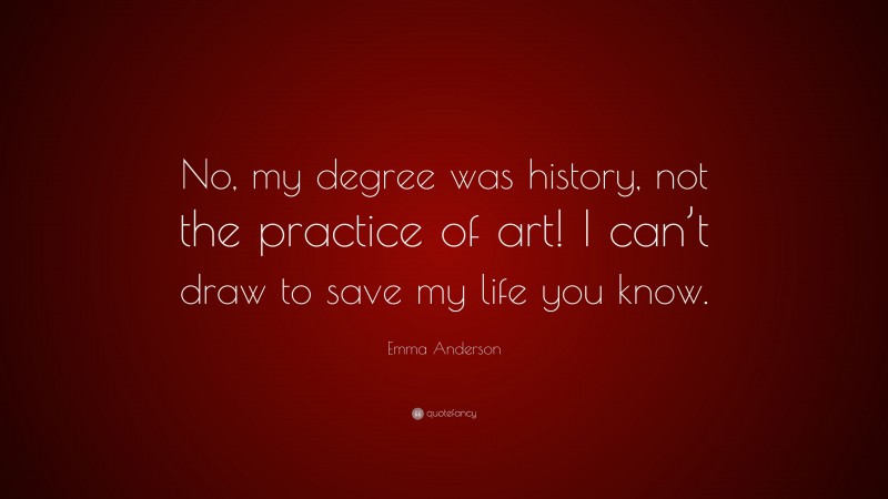 Emma Anderson Quote: “No, my degree was history, not the practice of art! I can’t draw to save my life you know.”