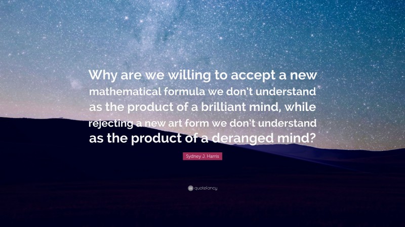 Sydney J. Harris Quote: “Why are we willing to accept a new mathematical formula we don’t understand as the product of a brilliant mind, while rejecting a new art form we don’t understand as the product of a deranged mind?”