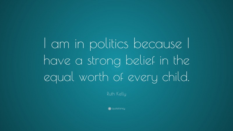 Ruth Kelly Quote: “I am in politics because I have a strong belief in the equal worth of every child.”
