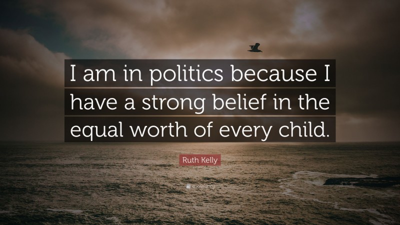 Ruth Kelly Quote: “I am in politics because I have a strong belief in the equal worth of every child.”