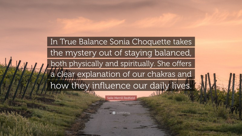 Salle Merrill Redfield Quote: “In True Balance Sonia Choquette takes the mystery out of staying balanced, both physically and spiritually. She offers a clear explanation of our chakras and how they influence our daily lives.”