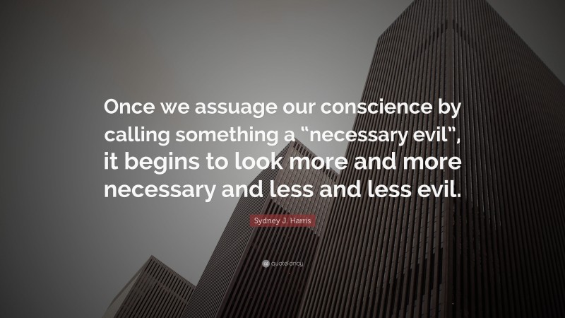 Sydney J. Harris Quote: “Once we assuage our conscience by calling something a “necessary evil”, it begins to look more and more necessary and less and less evil.”