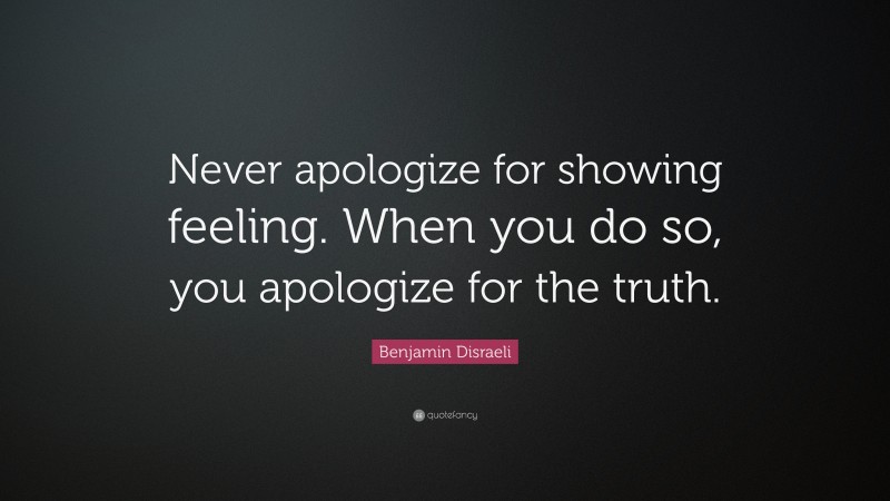 Benjamin Disraeli Quote: “Never apologize for showing feeling. When you do so, you apologize for the truth.”