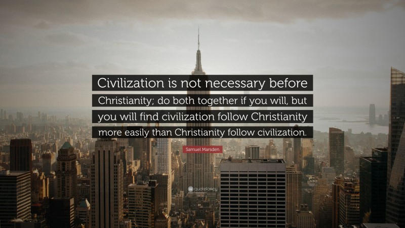 Samuel Marsden Quote: “Civilization is not necessary before Christianity; do both together if you will, but you will find civilization follow Christianity more easily than Christianity follow civilization.”