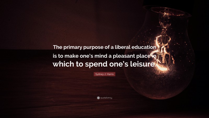 Sydney J. Harris Quote: “The primary purpose of a liberal education is to make one’s mind a pleasant place in which to spend one’s leisure.”