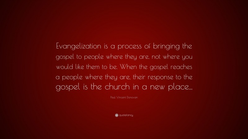 Paul Vincent Donovan Quote: “Evangelization is a process of bringing the gospel to people where they are, not where you would like them to be. When the gospel reaches a people where they are, their response to the gospel is the church in a new place...”