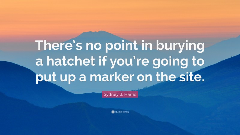 Sydney J. Harris Quote: “There’s no point in burying a hatchet if you’re going to put up a marker on the site.”