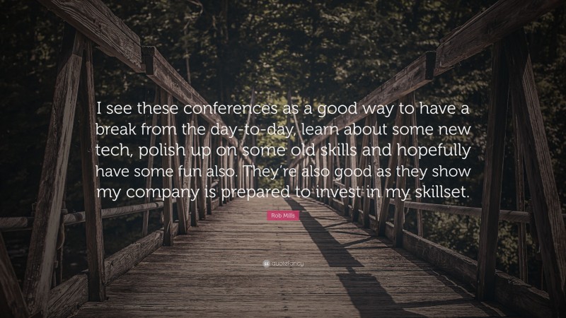 Rob Mills Quote: “I see these conferences as a good way to have a break from the day-to-day, learn about some new tech, polish up on some old skills and hopefully have some fun also. They’re also good as they show my company is prepared to invest in my skillset.”
