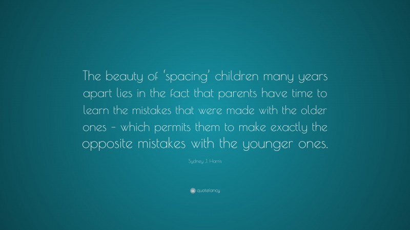 Sydney J. Harris Quote: “The beauty of ‘spacing’ children many years apart lies in the fact that parents have time to learn the mistakes that were made with the older ones – which permits them to make exactly the opposite mistakes with the younger ones.”