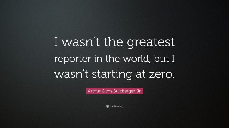 Arthur Ochs Sulzberger, Jr. Quote: “I wasn’t the greatest reporter in the world, but I wasn’t starting at zero.”