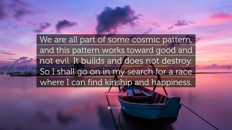Henry Kuttner Quote: “We are all part of some cosmic pattern, and this pattern works toward good and not evil. It builds and does not destroy. So I shall go on in my search for a race where I can find kinship and happiness.”