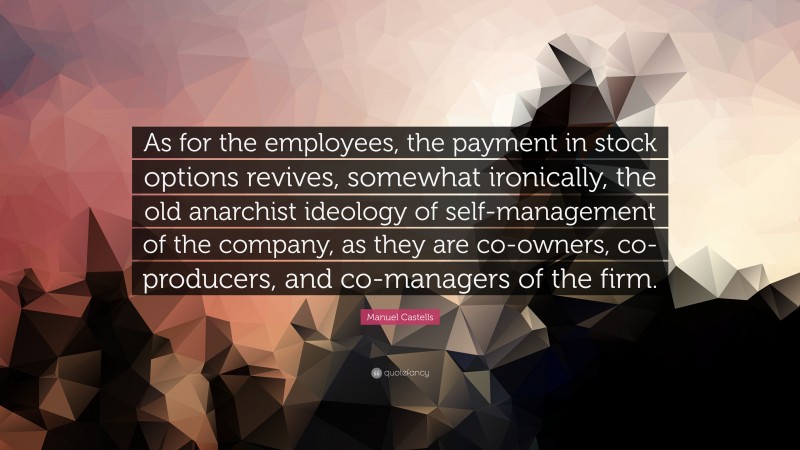 Manuel Castells Quote: “As for the employees, the payment in stock options revives, somewhat ironically, the old anarchist ideology of self-management of the company, as they are co-owners, co-producers, and co-managers of the firm.”