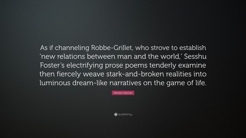 Wanda Coleman Quote: “As if channeling Robbe-Grillet, who strove to establish ‘new relations between man and the world,’ Sesshu Foster’s electrifying prose poems tenderly examine then fiercely weave stark-and-broken realities into luminous dream-like narratives on the game of life.”