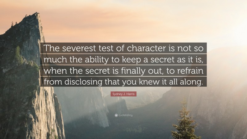 Sydney J. Harris Quote: “The severest test of character is not so much the ability to keep a secret as it is, when the secret is finally out, to refrain from disclosing that you knew it all along.”