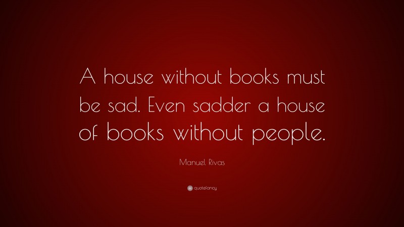 Manuel Rivas Quote: “A house without books must be sad. Even sadder a house of books without people.”