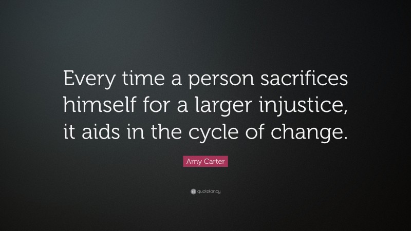 Amy Carter Quote: “Every time a person sacrifices himself for a larger injustice, it aids in the cycle of change.”