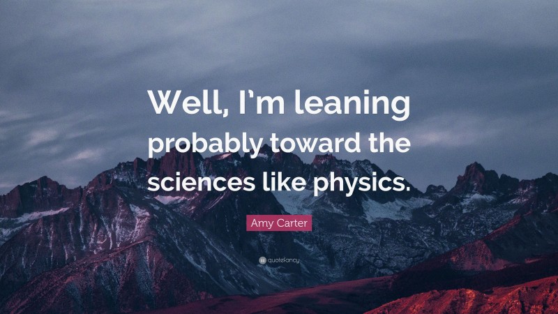 Amy Carter Quote: “Well, I’m leaning probably toward the sciences like physics.”
