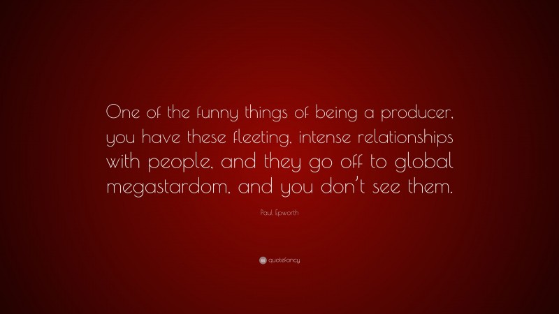 Paul Epworth Quote: “One of the funny things of being a producer, you have these fleeting, intense relationships with people, and they go off to global megastardom, and you don’t see them.”